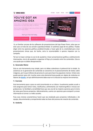 6
Es un familiar cercano de los softwares de presentaciones del tipo Power Point, salvo que en
este caso se trata de una versión superdesarrollada: el auténtico papá de los pollitos. Puedes
elegir entre las opciones gráficas predeterminadas o hacer gala de tu creatividad para crear
presentaciones únicas que, de hecho, sería lo recomendable si quieres impactar con tu
campaña.
Tal vez la mayor ventaja no sea la de ayudarte a hacer presentaciones gráfica y estéticamente
interesantes, sino la de ayudarte a organizar el flujo y la conexión entre los contenidos. Esta es
una ayuda que no debes desaprovechar.
6.- Generador Meme
Esta es una herramienta muy simple, pero no debes subestimar el potencial de lo simple. Su
asistencia en la generación de contenido se concentra en el posicionamiento de textos sobre
imágenes, por lo que millones de personas lo usan para hacer los populares memes. Si bien esto
puede parecer poco útil, muchas veces esta elemental tarea puede ser objeto de molestias en
labores de diseño, así que definitivamente debe estar en la lista de las mejores herramientas.
7.- Evernote
Esta herramienta poco a poco se está convirtiendo en un clásico. Usualmente puedes acudir a
este programa para tomar notas, clasificarlas y alimentarlas con material gráfico o incluso con
grabaciones. Su facilidad y versatilidad hace que sea una de las mejores opciones para la toma
de notas para futuros proyectos. Adicionalmente, cuenta con opciones para compartir y enviar
información al correo o a redes sociales.
Pues esas mismas características hacen que sea empleada para proyectos individuales o de
equipo, documentando y compartiendo todas las fases del proceso de creación de contenido.
8.- Audacity
 