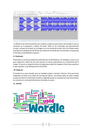 7
La diferencia de esta herramienta con respecto a todas las que hemos mencionado es que se
concentra en la grabación y edición de audio. Fíjate en los contenidos que generalmente
circulan: se basan en el texto, en la imagen o en una mezcla de los dos. Pero si le añades audio,
tu propia voz o grabaciones de hechos que refuercen el sentido de los contenidos, enriquecerás
el mensaje y la posibilidad e impactar.
9.- Pixelmator
Photoshop es una de los programas preferidos por los diseñadores. Sin embargo, a veces es un
poco engorroso y difícil de usar para quienes no somos especialistas en el tratamiento de la
imagen. Si buscas un programa menos complejo para editar las imágenes Pixel motor puede ser
lo que necesitas. La prueba gratuita te da 30 días.
10. Infogr.am
El nombre es un poco extraño, pero en realidad cumple su función: informar. Sirve para hacer
infografías con base en los datos de una hoja de cálculo. Esa tediosa labor de volver amplios
cuerpos de datos en información sintética y digerible puede ser auxiliada por esta herramienta.
Se concentra en contenido informativo orientado al usuario.
11.- Wordle
 
