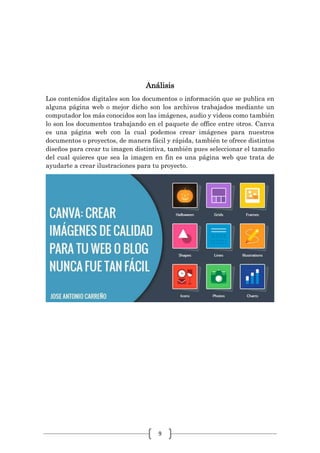 9
Análisis
Los contenidos digitales son los documentos o información que se publica en
alguna página web o mejor dicho son los archivos trabajados mediante un
computador los más conocidos son las imágenes, audio y videos como también
lo son los documentos trabajando en el paquete de office entre otros. Canva
es una página web con la cual podemos crear imágenes para nuestros
documentos o proyectos, de manera fácil y rápida, también te ofrece distintos
diseños para crear tu imagen distintiva, también pues seleccionar el tamaño
del cual quieres que sea la imagen en fin es una página web que trata de
ayudarte a crear ilustraciones para tu proyecto.
 