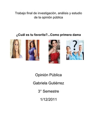 Trabajo final de investigación, análisis y estudio
              de la opinión pública




¿Cuál es tu favorita?...Como primera dama




               Opinión Pública

             Gabriela Gutiérrez

                 3° Semestre

                  1/12/2011
 