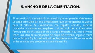 6. ANCHO B DE LA CIMENTACION.

• El ancho B de la cimentación es aquella que nos permite determinar
la carga admisible de una cimentación, que por lo general se aplica
para el cálculo de cimentación con zapatas corridas, zapatas
cuadradas y zapatas rectangulares, el ancho B de la cimentación
forma parte de una ecuación de la carga admisible lo que nos permite
tener una idea de la capacidad de carga del terreno, según el valor
que se le dé a B y la profundidad de desplante, esta última depende
de los estratos que compone el suelo de estudio.

 