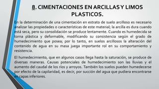 8. CIMENTACIONES EN ARCILLAS Y LIMOS
PLASTICOS.
En la determinación de una cimentación en estrato de suelo arcilloso es necesario
analizar las propiedades o características de este material; la arcilla es dura cuando
está seca, pero su consolidación se produce lentamente. Cuando es humedecida se
torna plástica y deformable, modificando su consistencia según el grado de
humedecimiento que posea; por lo tanto, en suelos arcillosos la alteración del
contenido de agua en su masa juega importante rol en su comportamiento y
resistencia.
El humedecimiento, que en algunos casos llega hasta la saturación, se produce de
diversas maneras. Causas potenciales de humedecimiento son las lluvias y el
aumento del caudal de los ríos y arroyos. También los suelos pueden humedecerse
por efecto de la capilaridad, es decir, por succión del agua que pudiera encontrarse
en capas inferiores.

 