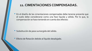 11. CIMENTACIONES COMPENSADAS.
• En el diseño de las cimentaciones compensadas debe tenerse presente que
el suelo debe considerarse como una fase liquida y sólida. Por lo que, la
compensación se hace teniendo en cuenta dos efectos:

• Substitución de peso sumergido del sólido.
• Efecto de flotación debido al líquido desalojado.

 