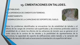 13. CIMENTACIONES EN TALUDES.
• ESTABILIDAD.
• LA DIFERENCIA DE CIMIENTO EN TERRENO.
• AGRIETAMIENTO.
• DISMINUCION DE LA CAPACIDAD DE SOPORTE DEL SUELO.
Entre los problemas identificados se encuentran los de estabilidad de taludes y el
efecto de las cargas de cimientos sub-superficiales y de cimientos profundos sobre la
estabilidad de un talud; los efectos de los esfuerzos de tensión que se generan en el
suelo cerca de la corona de los taludes y la posibilidad de agrietamientos de la
estructura; la capacidad de soporte de edificaciones sobre taludes y la variación del
módulo de reacción del suelo al acercarse la cimentación a la superficie del talud.

 