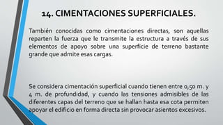 14. CIMENTACIONES SUPERFICIALES.
También conocidas como cimentaciones directas, son aquellas
reparten la fuerza que le transmite la estructura a través de sus
elementos de apoyo sobre una superficie de terreno bastante
grande que admite esas cargas.

Se considera cimentación superficial cuando tienen entre 0,50 m. y
4 m. de profundidad, y cuando las tensiones admisibles de las
diferentes capas del terreno que se hallan hasta esa cota permiten
apoyar el edificio en forma directa sin provocar asientos excesivos.

 