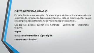 PLINTOS O ZAPATAS AISLADAS.
En esta descansa un solo pilar. Es la encargada de transmitir a través de una
superficie de cimentación las cargas de terreno, esta no necesita junta, ya que
esta empotrada en el terreno no se ve afectada por los cambios.
Las zapatas aisladas pueden ser: Centrada – Combinada – Medianería –
Esquina.
Rígida
Maciza de cimentación o súper-rígida
Denominadas flexible.

 