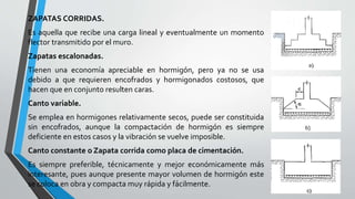 ZAPATAS CORRIDAS.

Es aquella que recibe una carga lineal y eventualmente un momento
flector transmitido por el muro.
Zapatas escalonadas.
Tienen una economía apreciable en hormigón, pero ya no se usa
debido a que requieren encofrados y hormigonados costosos, que
hacen que en conjunto resulten caras.
Canto variable.
Se emplea en hormigones relativamente secos, puede ser constituida
sin encofrados, aunque la compactación de hormigón es siempre
deficiente en estos casos y la vibración se vuelve imposible.
Canto constante o Zapata corrida como placa de cimentación.
Es siempre preferible, técnicamente y mejor económicamente más
interesante, pues aunque presente mayor volumen de hormigón este
se coloca en obra y compacta muy rápida y fácilmente.

 