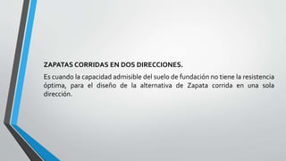 ZAPATAS CORRIDAS EN DOS DIRECCIONES.
Es cuando la capacidad admisible del suelo de fundación no tiene la resistencia
óptima, para el diseño de la alternativa de Zapata corrida en una sola
dirección.

 
