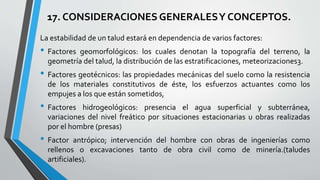 17. CONSIDERACIONES GENERALES Y CONCEPTOS.
La estabilidad de un talud estará en dependencia de varios factores:

• Factores

geomorfológicos: los cuales denotan la topografía del terreno, la
geometría del talud, la distribución de las estratificaciones, meteorizaciones3.

• Factores geotécnicos: las propiedades mecánicas del suelo como la resistencia
de los materiales constitutivos de éste, los esfuerzos actuantes como los
empujes a los que están sometidos,

• Factores

hidrogeológicos: presencia el agua superficial y subterránea,
variaciones del nivel freático por situaciones estacionarias u obras realizadas
por el hombre (presas)

• Factor

antrópico; intervención del hombre con obras de ingenierías como
rellenos o excavaciones tanto de obra civil como de minería.(taludes
artificiales).

 