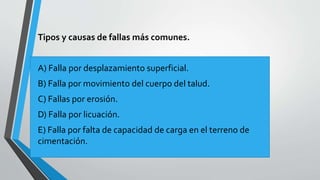 Tipos y causas de fallas más comunes.

A) Falla por desplazamiento superficial.
B) Falla por movimiento del cuerpo del talud.
C) Fallas por erosión.
D) Falla por licuación.
E) Falla por falta de capacidad de carga en el terreno de
cimentación.

 