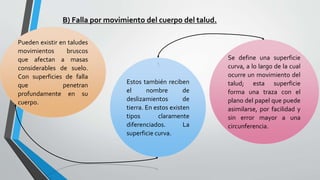 B) Falla por movimiento del cuerpo del talud.
Pueden existir en taludes
movimientos
bruscos
que afectan a masas
considerables de suelo.
Con superficies de falla
que
penetran
profundamente en su
cuerpo.

Estos también reciben
el
nombre
de
deslizamientos
de
tierra. En estos existen
tipos
claramente
diferenciados.
La
superficie curva.

Se define una superficie
curva, a lo largo de la cual
ocurre un movimiento del
talud; esta superficie
forma una traza con el
plano del papel que puede
asimilarse, por facilidad y
sin error mayor a una
circunferencia.

 