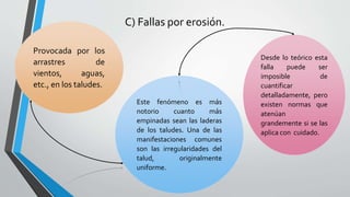 C) Fallas por erosión.
Provocada por los
arrastres
de
vientos,
aguas,
etc., en los taludes.
Este fenómeno es más
notorio
cuanto
más
empinadas sean las laderas
de los taludes. Una de las
manifestaciones comunes
son las irregularidades del
talud,
originalmente
uniforme.

Desde lo teórico esta
falla
puede
ser
imposible
de
cuantificar
detalladamente, pero
existen normas que
atenúan
grandemente si se las
aplica con cuidado.

 