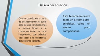 D) Falla por licuación.

Ocurre cuando en la zona
de deslizamientos el suelo
pasa de una condición más
o menos firme a la
correspondiente a una
suspensión, con pérdida
casi total a la resistencia
del esfuerzo cortante.

Este fenómeno ocurre
tanto en arcillas extrasensitivas como en
arenas
poco
compactadas.

 