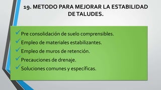 19. METODO PARA MEJORAR LA ESTABILIDAD
DE TALUDES.

Pre consolidación de suelo comprensibles.
Empleo de materiales estabilizantes.
Empleo de muros de retención.
Precauciones de drenaje.
Soluciones comunes y específicas.

 