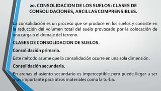 20. CONSOLIDACION DE LOS SUELOS: CLASES DE
CONSOLIDACIONES, ARCILLAS COMPRENSIBLES.
La consolidación es un proceso que se produce en los suelos y consiste en
la reducción del volumen total del suelo provocado por la colocación de
una carga o el drenaje del terreno.
CLASES DE CONSOLIDACION DE SUELOS.
Consolidación primaria.
Este método asume que la consolidación ocurre en una sola dimensión.

Consolidación secundaria.
En arenas el asiento secundario es imperceptible pero puede llegar a ser
muy importante para otros materiales como la turba.

 