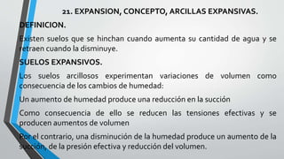 21. EXPANSION, CONCEPTO, ARCILLAS EXPANSIVAS.
DEFINICION.
Existen suelos que se hinchan cuando aumenta su cantidad de agua y se
retraen cuando la disminuye.
SUELOS EXPANSIVOS.
Los suelos arcillosos experimentan variaciones de volumen como
consecuencia de los cambios de humedad:
Un aumento de humedad produce una reducción en la succión
Como consecuencia de ello se reducen las tensiones efectivas y se
producen aumentos de volumen
Por el contrario, una disminución de la humedad produce un aumento de la
succión, de la presión efectiva y reducción del volumen.

 