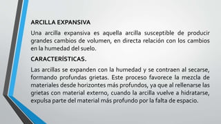 ARCILLA EXPANSIVA
Una arcilla expansiva es aquella arcilla susceptible de producir
grandes cambios de volumen, en directa relación con los cambios
en la humedad del suelo.
CARACTERÍSTICAS.
Las arcillas se expanden con la humedad y se contraen al secarse,
formando profundas grietas. Este proceso favorece la mezcla de
materiales desde horizontes más profundos, ya que al rellenarse las
grietas con material externo, cuando la arcilla vuelve a hidratarse,
expulsa parte del material más profundo por la falta de espacio.

 