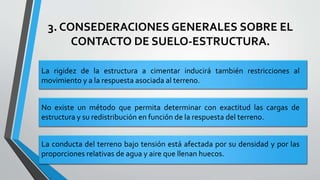 3. CONSEDERACIONES GENERALES SOBRE EL
CONTACTO DE SUELO-ESTRUCTURA.
La rigidez de la estructura a cimentar inducirá también restricciones al
movimiento y a la respuesta asociada al terreno.
No existe un método que permita determinar con exactitud las cargas de
estructura y su redistribución en función de la respuesta del terreno.
La conducta del terreno bajo tensión está afectada por su densidad y por las
proporciones relativas de agua y aire que llenan huecos.

 
