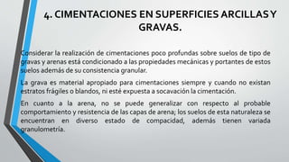 4. CIMENTACIONES EN SUPERFICIES ARCILLAS Y
GRAVAS.
Considerar la realización de cimentaciones poco profundas sobre suelos de tipo de
gravas y arenas está condicionado a las propiedades mecánicas y portantes de estos
suelos además de su consistencia granular.
La grava es material apropiado para cimentaciones siempre y cuando no existan
estratos frágiles o blandos, ni esté expuesta a socavación la cimentación.

En cuanto a la arena, no se puede generalizar con respecto al probable
comportamiento y resistencia de las capas de arena; los suelos de esta naturaleza se
encuentran en diverso estado de compacidad, además tienen variada
granulometría.

 