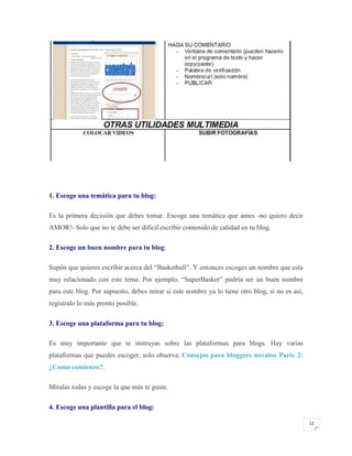 1. Escoge una temática para tu blog:
Es la primera decisión que debes tomar. Escoge una temática que ames -no quiero decir
AMOR!- Solo que no te debe ser difícil escribir contenido de calidad en tu blog.
2. Escoge un buen nombre para tu blog:
Supón que quieres escribir acerca del “Basketball”. Y entonces escoges un nombre que esta
muy relacionado con este tema. Por ejemplo, “SuperBasket” podría ser un buen nombre
para este blog. Por supuesto, debes mirar si este nombre ya lo tiene otro blog, si no es así,
regístralo lo más pronto posible.
3. Escoge una plataforma para tu blog:
Es muy importante que te instruyas sobre las plataformas para blogs. Hay varias
plataformas que puedes escoger, solo observa: Consejos para bloggers novatos Parte 2:
¿Como comienzo?.
Míralas todas y escoge la que más te guste.
4. Escoge una plantilla para el blog:
12

 