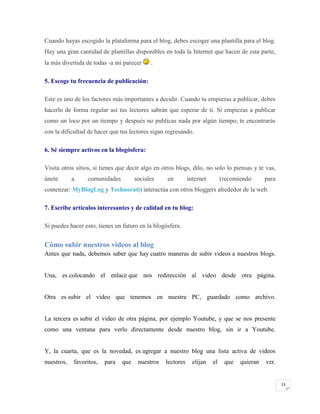 Cuando hayas escogido la plataforma para el blog, debes escoger una plantilla para el blog.
Hay una gran cantidad de plantillas disponibles en toda la Internet que hacen de esta parte,
la más divertida de todas -a mi parecer

.

5. Escoge tu frecuencia de publicación:
Este es uno de los factores más importantes a decidir. Cuando tu empiezas a publicar, debes
hacerlo de forma regular así tus lectores sabrán que esperar de ti. Si empiezas a publicar
como un loco por un tiempo y después no publicas nada por algún tiempo, te encontrarás
con la dificultad de hacer que tus lectores sigan regresando.
6. Sé siempre activos en la blogósfera:
Visita otros sitios, si tienes que decir algo en otros blogs, dilo, no solo lo piensas y te vas,
únete

a

comunidades

sociales

en

internet

(recomiendo

para

comenzar: MyBlogLog y Technorati) interactúa con otros bloggers alrededor de la web.
7. Escribe artículos interesantes y de calidad en tu blog:
Si puedes hacer esto, tienes un futuro en la blogósfera.

Cómo subir nuestros videos al blog
Antes que nada, debemos saber que hay cuatro maneras de subir videos a nuestros blogs.

Una, es colocando el enlace que nos redirección al video desde otra página.

Otra es subir el video que tenemos en nuestra PC, guardado como archivo.

La tercera es subir el video de otra página, por ejemplo Youtube, y que se nos presente
como una ventana para verlo directamente desde nuestro blog, sin ir a Youtube.

Y, la cuarta, que es la novedad, es agregar a nuestro blog una lista activa de videos
nuestros,

favoritos,

para

que

nuestros

lectores

elijan

el

que

quieran

ver.

13

 