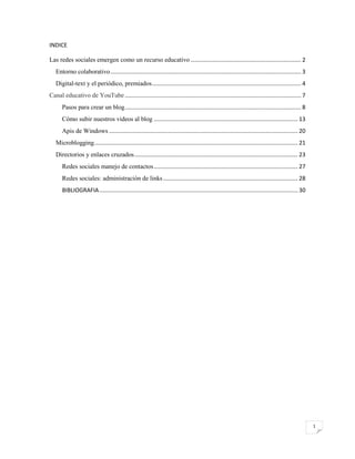 INDICE
Las redes sociales emergen como un recurso educativo ..................................................................... 2
Entorno colaborativo ....................................................................................................................... 3
Digital-text y el periódico, premiados ............................................................................................. 4
Canal educativo de YouTube .............................................................................................................. 7
Pasos para crear un blog .............................................................................................................. 8
Cómo subir nuestros videos al blog .......................................................................................... 13
Apis de Windows ...................................................................................................................... 20
Microblogging ............................................................................................................................... 21
Directorios y enlaces cruzados ...................................................................................................... 23
Redes sociales manejo de contactos .......................................................................................... 27
Redes sociales: administración de links .................................................................................... 28
BIBLIOGRAFIA ............................................................................................................................ 30

1

 