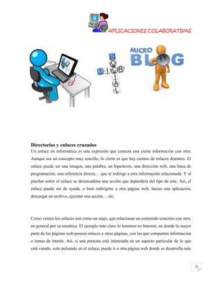 APLICACIONES COLABORATIVAS

Directorios y enlaces cruzados
Un enlace en informática es una expresión que conecta una cierta información con otra.
Aunque sea un concepto muy sencillo, lo cierto es que hay cientos de enlaces distintos. El
enlace puede ser una imagen, una palabra, un hipertexto, una dirección web, una línea de
programación, una referencia directa… que te redirige a otra información relacionada. Y al
pinchar sobre el enlace se desencadena una acción que dependerá del tipo de este. Así, el
enlace puede ser de ayuda, o bien redirigirte a otra página web, lanzar una aplicación,
descargar un archivo, ejecutar una acción… etc.

Como vemos los enlaces son como un atajo, que relacionan un contenido concreto con otro,
en general por su temática. El ejemplo más claro lo tenemos en Internet, en donde la mayor
parte de las páginas web poseen enlaces a otras páginas, con las que comparten información
o temas de interés. Así, si una persona está interesada en un aspecto particular de lo que
está viendo, solo pulsando en el enlace, puede ir a otra página web donde se desarrolla más

23

 