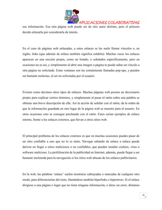 APLICACIONES COLABORATIVAS
esa información. Esa otra página web puede ser de otro autor distinto, pero el primero
decide enlazarla por considerarla de interés.

En el caso de páginas web enlazadas, a estos enlaces se les suele llamar vínculos o, en
inglés, links (que además de enlace también significa eslabón). Muchas veces los enlaces
aparecen en una sección propia, como un listado, o señalados específicamente, pero en
ocasiones no es así, y simplemente al abrir una imagen o página te puede saltar un vínculo a
otra página no solicitada. Estas ventanas son las comúnmente llamadas pop-ups, y pueden
ser bastante molestas, al ser no solicitadas por el usuario.

Existen como decimos otros tipos de enlaces. Muchas páginas web poseen un diccionario
propio para explicar ciertos términos, y simplemente al pasar el ratón sobre una palabra se
obtiene una breve descripción de ella. Así la acción de señalar con el ratón, da la orden de
que la información guardada en otro lugar de la página web se muestre para el usuario. En
otras ocasiones esto se consigue pinchando con el ratón. Estos serían ejemplos de enlace
interno, frente a los enlaces externos, que llevan a otros sitios web.

El principal problema de los enlaces externos es que en muchas ocasiones puedes pasar de
un sitio confiable a uno que no lo es tanto. Navegar saltando de enlace a enlace puede
derivar en llegar a sitios maliciosos o no confiables, que pueden instalar cookies, virus o
software malicioso. La proliferación de la publicidad en Internet, además, puede llegar a ser
bastante incómoda para la navegación si los sitios web abusan de los enlaces publicitarios.

En la web, las palabras „enlace‟ suelen mostrarse subrayadas o marcadas de cualquier otro
modo, para diferenciarlas del resto, llamándose también hiperlinks o hipertexto. Si el enlace
dirigiese a una página o lugar que no tiene ninguna información, o diese un error, diríamos
24

 