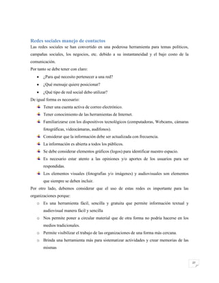 Redes sociales manejo de contactos
Las redes sociales se han convertido en una poderosa herramienta para temas políticos,
campañas sociales, los negocios, etc. debido a su instantaneidad y el bajo costo de la
comunicación.
Por tanto se debe tener con claro:
¿Para qué necesito pertenecer a una red?
¿Qué mensaje quiere posicionar?
¿Qué tipo de red social debo utilizar?
De igual forma es necesario:
Tener una cuenta activa de correo electrónico.
Tener conocimiento de las herramientas de Internet.
Familiarizarse con los dispositivos tecnológicos (computadoras, Webcams, cámaras
fotográficas, videocámaras, audífonos).
Considerar que la información debe ser actualizada con frecuencia.
La información es abierta a todos los públicos.
Se debe considerar elementos gráficos (logos) para identificar nuestro espacio.
Es necesario estar atento a las opiniones y/o aportes de los usuarios para ser
respondidas.
Los elementos visuales (fotografías y/o imágenes) y audiovisuales son elementos
que siempre se deben incluir.
Por otro lado, debemos considerar que el uso de estas redes es importante para las
organizaciones porque:
o Es una herramienta fácil, sencilla y gratuita que permite información textual y
audiovisual manera fácil y sencilla
o Nos permite poner a circular material que de otra forma no podría hacerse en los
medios tradicionales.
o Permite visibilizar el trabajo de las organizaciones de una forma más cercana.
o Brinda una herramienta más para sistematizar actividades y crear memorias de las
mismas

27

 