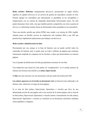 Redes sociales: Delicious: (antiguamente del.icio.us, pronunciado en inglés dilíshes
significa en español delicioso) es un servicio de gestión de marcadores sociales en web.
Permite agregar los marcadores que clásicamente se guardaban en los navegadores y
categorizarlos con un sistema de etiquetado denominado folcsonomías (tags). No sólo
puede almacenar sitios webs, sino que también permite compartirlos con otros usuarios de
del.icio.us y determinar cuántos tienen un determinado enlace guardado en sus marcadores.
Tiene una interfaz sencilla que utiliza HTML muy simple y un sistema de URLs legible.
Además posee un flexible servicio de sindicación web mediante RSS y una API que
permite hacer rápidamente aplicaciones que trabajen con del.icio.us.
Redes sociales: administración de links
Precisamente por eso, porque es la base de Internet, uno no puede escribir todos los
contenidos de Internet, pero si puede crear un Link a millones de páginas que contienen
información ampliada de cualquiera de los términos e ideas que desarrollamos en nuestras
páginas.
Vea el ejemplo de definiciones de link que podríamos encontrar en este link.
Una traducción muy literal de Link podría ser "acoplamiento", en el sentido práctico de
internet este término está referido a un enlace, hipervínculo.
El link crea una conexión con otro documento web por medio de la dirección URL.
Los enlaces aparecen en el textode un documento web en forma de texto subrayado y de
distinto color, obsérvelo a lo largo de estas páginas.
Si se trata de link (enlace, hipervínculo, hiperenlace o vínculo) que lleve de una
determinada sección de una página web a otra sección de la misma página web se trata de
un link (enlace, hipervínculo, hiperenlace o vínculo) interno. Generalmente los link (enlace,
hipervínculo, hiperenlace o vínculo) se visualizan en un documento electrónico mediante
textos (palabras) o imágenes.

28

 