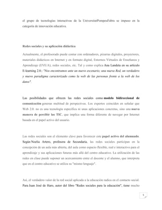el grupo de tecnologías interactivas de la UniversitatPompeuFabra se impuso en la
categoría de innovación educativa.

Redes sociales y su aplicación didáctica
Actualmente, el profesorado puede contar con ordenadores, pizarras digitales, proyectores,
materiales didácticos en Internet y en formato digital, Entornos Virtuales de Enseñanza y
Aprendizaje (EVE/A), redes sociales, etc. Tal y como explica Ana Landeta en su artículo
E-learning 2.0.: "Nos encontramos ante un nuevo escenario; una nueva Red, un verdadero
y nuevo paradigma caracterizado como la web de las personas frente a la web de los
datos".

Las posibilidades que ofrecen las redes sociales como modelo bidireccional de
comunicación generan multitud de perspectivas. Los expertos coinciden en señalar que
Web 2.0. no es una tecnología específica ni unas aplicaciones concretas, sino una nueva
manera de percibir las TIC, que implica una forma diferente de navegar por Internet
basada en el papel activo del usuario.

Las redes sociales son el elemento clave para favorecer este papel activo del alumnado.
Según Noelia Artero, profesora de Secundaria, las redes sociales participan en la
concepción de un aula más abierta, del aula como espacio flexible, real e interactivo para el
aprendizaje y sus aplicaciones futuras más allá del centro educativo. La utilización de las
redes en clase puede suponer un acercamiento entre el docente y el alumno, que interpreta
que en el centro educativo se utiliza su "mismo lenguaje".

Así, el verdadero valor de la red social aplicada a la educación radica en el contacto social.
Para Juan José de Haro, autor del libro "Redes sociales para la educación", tiene mucho
5

 