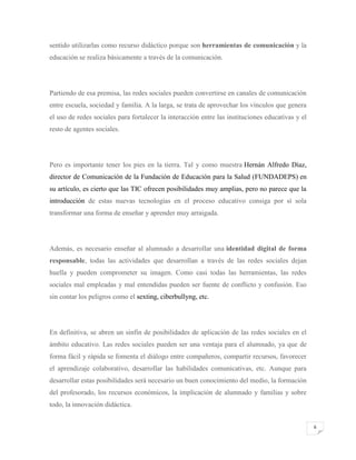 sentido utilizarlas como recurso didáctico porque son herramientas de comunicación y la
educación se realiza básicamente a través de la comunicación.

Partiendo de esa premisa, las redes sociales pueden convertirse en canales de comunicación
entre escuela, sociedad y familia. A la larga, se trata de aprovechar los vínculos que genera
el uso de redes sociales para fortalecer la interacción entre las instituciones educativas y el
resto de agentes sociales.

Pero es importante tener los pies en la tierra. Tal y como muestra Hernán Alfredo Díaz,
director de Comunicación de la Fundación de Educación para la Salud (FUNDADEPS) en
su artículo, es cierto que las TIC ofrecen posibilidades muy amplias, pero no parece que la
introducción de estas nuevas tecnologías en el proceso educativo consiga por sí sola
transformar una forma de enseñar y aprender muy arraigada.

Además, es necesario enseñar al alumnado a desarrollar una identidad digital de forma
responsable, todas las actividades que desarrollan a través de las redes sociales dejan
huella y pueden comprometer su imagen. Como casi todas las herramientas, las redes
sociales mal empleadas y mal entendidas pueden ser fuente de conflicto y confusión. Eso
sin contar los peligros como el sexting, ciberbullyng, etc.

En definitiva, se abren un sinfín de posibilidades de aplicación de las redes sociales en el
ámbito educativo. Las redes sociales pueden ser una ventaja para el alumnado, ya que de
forma fácil y rápida se fomenta el diálogo entre compañeros, compartir recursos, favorecer
el aprendizaje colaborativo, desarrollar las habilidades comunicativas, etc. Aunque para
desarrollar estas posibilidades será necesario un buen conocimiento del medio, la formación
del profesorado, los recursos económicos, la implicación de alumnado y familias y sobre
todo, la innovación didáctica.
6

 