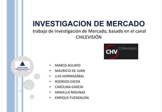 INVESTIGACION DE MERCADO
trabajo de Investigación de Mercado, basado en el canal
CHILEVISIÓN
• MARCO AGUAYO
• MAURICIO DE JUAN
• LUIS HORMAZÁBAL
• RODRIGO OJEDA
• CAROLINA GARCÍA
• DANIELLA MOLINAS
• ENRIQUE FUENZALIDA
0
 