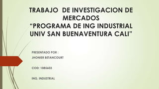 TRABAJO DE INVESTIGACION DE
MERCADOS
“PROGRAMA DE ING INDUSTRIAL
UNIV SAN BUENAVENTURA CALI”
PRESENTADO POR :
JHONIER BETANCOURT
COD: 1085603
ING. INDUSTRIAL
 
