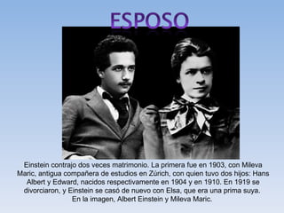 Einstein contrajo dos veces matrimonio. La primera fue en 1903, con Mileva
Maric, antigua compañera de estudios en Zúrich, con quien tuvo dos hijos: Hans
  Albert y Edward, nacidos respectivamente en 1904 y en 1910. En 1919 se
 divorciaron, y Einstein se casó de nuevo con Elsa, que era una prima suya.
                 En la imagen, Albert Einstein y Mileva Maric.
 