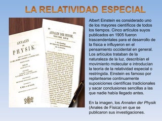 Albert Einstein es considerado uno
de los mayores científicos de todos
los tiempos. Cinco artículos suyos
publicados en 1905 fueron
trascendentales para el desarrollo de
la física e influyeron en el
pensamiento occidental en general.
Los artículos trataban de la
naturaleza de la luz, describían el
movimiento molecular e introducían
la teoría de la relatividad especial o
restringida. Einstein es famoso por
replantearse continuamente
suposiciones científicas tradicionales
y sacar conclusiones sencillas a las
que nadie había llegado antes.

En la imagen, los Annalen der Physik
(Anales de Física) en que se
publicaron sus investigaciones.
 