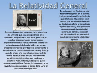 En la imagen, un Einstein de aire
                                                       docente trabajando en la pizarra.
                                                       La famosa afirmación apócrifa de
                                                        que sólo había 10 personas en el
                                                        mundo que entendieran la teoría
                                                       de Einstein se refería al complicado
                                                       álgebra tensorial y a la geometría
                                                          riemanniana de la relatividad
  Propuso diversas teorías acerca de la estructura        general; en cambio, cualquier
     del universo que causaron polémica en el            estudiante de cálculo elemental
  momento en que fueron expuestas, pero que en          puede comprender la relatividad
      muchas ocasiones fueron comprobadas                            especial.
 experimentalmente. Particularmente célebre fue
   su teoría general de la relatividad, en la que
proponía un modelo gravitacional concerniente a
un universo de cuatro dimensiones, curvo y finito, y
   que dio origen a la cosmología moderna. Esta
    teoría, hecha pública en 1916, fue verificada
     empíricamente tres años más tarde por el
    astrofísico Arthur Stanley Eddington, quien
observó, en el golfo de Guinea, la curvatura de los
 rayos luminosos que rozan el borde de la Luna al
             producirse un eclipse solar.
 