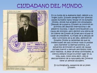 En su huida de la Alemania Nazi, debido a su
  origen judío, Einstein peregrinó por diversos
  países europeos hasta recalar en los Estados
  Unidos, donde fue acogido con entusiasmo.
Después de la guerra, Einstein se convirtió en
     activista del desarme internacional y del
 gobierno mundial, y siguió contribuyendo a la
causa del sionismo, pero declinó una oferta de
los líderes del Estado de Israel para ocupar el
cargo de presidente. A finales de la década de
   1940 y principios de la de 1950, defendió en
     Estados Unidos la necesidad de que los
 intelectuales del país hicieran todo lo posible
      para mantener la libertad política. Los
    esfuerzos de Einstein en apoyo de causas
   sociales fueron a menudo percibidos como
poco realistas. A pesar de estas actividades, la
   ciencia siempre ocupó el primer lugar en su
       vida, pues, como solía decir, sólo el
 descubrimiento de la naturaleza del Universo
            tiene un sentido duradero.

   En la fotografía, pasaporte de un joven
                  Einstein.
 