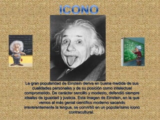 La gran popularidad de Einstein deriva en buena medida de sus
      cualidades personales y de su posición como intelectual
comprometido. De carácter sencillo y modesto, defendió siempre
 ideales de igualdad y justicia. Esta imagen de Einstein, en la que
         vemos al más genial científico moderno sacando
irreverentemente la lengua, se convirtió en un popularísimo icono
                           contracultural.
 