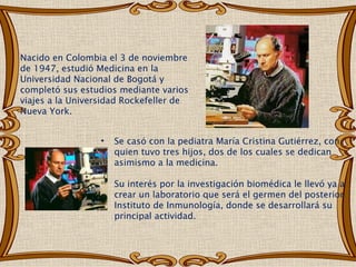 Nacido en Colombia el 3 de noviembre
de 1947, estudió Medicina en la
Universidad Nacional de Bogotá y
completó sus estudios mediante varios
viajes a la Universidad Rockefeller de
Nueva York.


                  •   Se casó con la pediatra María Cristina Gutiérrez, con
                      quien tuvo tres hijos, dos de los cuales se dedican
                      asimismo a la medicina.

                      Su interés por la investigación biomédica le llevó ya a
                      crear un laboratorio que será el germen del posterior
                      Instituto de Inmunología, donde se desarrollará su
                      principal actividad. 
 