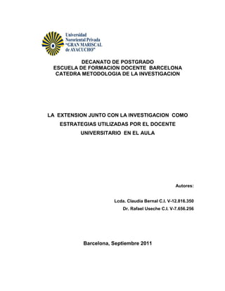 DECANATO DE POSTGRADO
 ESCUELA DE FORMACION DOCENTE BARCELONA
  CATEDRA METODOLOGIA DE LA INVESTIGACION




LA EXTENSION JUNTO CON LA INVESTIGACION COMO
   ESTRATEGIAS UTILIZADAS POR EL DOCENTE
          UNIVERSITARIO EN EL AULA




                                                   Autores:


                      Lcda. Claudia Bernal C.I. V-12.816.350
                          Dr. Rafael Useche C.I. V-7.656.256




           Barcelona, Septiembre 2011
 