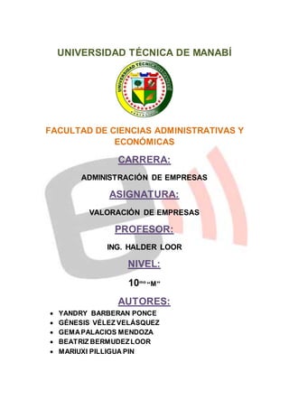 UNIVERSIDAD TÉCNICA DE MANABÍ 
FACULTAD DE CIENCIAS ADMINISTRATIVAS Y 
ECONÓMICAS 
CARRERA: 
ADMINISTRACIÓN DE EMPRESAS 
ASIGNATURA: 
VALORACIÓN DE EMPRESAS 
PROFESOR: 
ING. HALDER LOOR 
NIVEL: 
10mo “M” 
AUTORES: 
 YANDRY BARBERAN PONCE 
 GÉNESIS VÉLEZ VELÁSQUEZ 
 GEMA PALACIOS MENDOZA 
 BEATRIZ BERMUDEZ LOOR 
 MARIUXI PILLIGUA PIN 
 