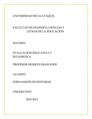 UNIVERSIDAD DE GUAYAQUIL



FACULTAD DE FILOSOFIA CIENCIAS Y
       LETRAS DE LA EDUCACION



MATERIA


EVALUACION EDUCATIVA Y
ESTADISTICA

PROFESOR DR JHON GRANADOS


ALUMNO

FERNANDOFUENTESTOBAR


AÑOLECTIVO

          2012 2013
 