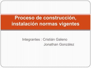 Integrantes : Cristián Galeno
Jonathan González
Proceso de construcción,
instalación normas vigentes
 