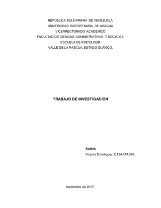 REPÚBLICA BOLIVARIANA DE VENEZUELA
UNIVERSIDAD BICENTENARIA DE ARAGUA
VICERRECTORADO ACADÉMICO
FACULTAD DE CIENCIAS ADMINISTRATIVAS Y SOCIALES
ESCUELA DE PSICOLOGÍA
VALLE DE LA PASCUA, ESTADO GUÁRICO.
TRABAJO DE INVESTIGACION
Autora
Virginia Domínguez C.I.24.619.026.
Noviembre de 2017.
 