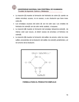 UNIVERSIDAD NACIONAL SAN CRISTÓBAL DE HUAMANGA
Facultad de Ingeniería Química y Metalurgia
16
 La reacción (1) muestra la formación del hidróxido de cobre (II) cuando se
añade amoníaco acuoso, no en exceso, a una disolución que tiene iones
cobre (II).
 Los complejos acuosos del cobre (II) son de color azul. Los cristales de
hidróxido de cobre(II) son de color verde azulado, o turquesa.
 La reacción (2) muestra la formación del complejo tetraamino-cobre(II), de
intenso color azul oscuro, al añadir exceso de amoníaco al hidróxico de
cobre(II).
 La reacción (3) muestra la formación del sulfato de amonio, entre los iones
sulfato procedentes de la disolución del sulfato de cobre(II) pentahidrato y el
ión amonio de la disolución.
FORMULA PARA EL PRODUCTO COMPLEJO
 