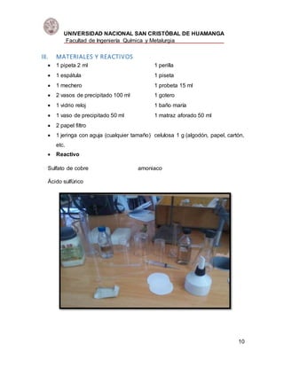 UNIVERSIDAD NACIONAL SAN CRISTÓBAL DE HUAMANGA
Facultad de Ingeniería Química y Metalurgia
10
III. MATERIALES Y REACTIVOS
 1 pipeta 2 ml 1 perilla
 1 espátula 1 piseta
 1 mechero 1 probeta 15 ml
 2 vasos de precipitado 100 ml 1 gotero
 1 vidrio reloj 1 baño maría
 1 vaso de precipitado 50 ml 1 matraz aforado 50 ml
 2 papel filtro
 1 jeringa con aguja (cualquier tamaño) celulosa 1 g (algodón, papel, cartón,
etc.
 Reactivo
Sulfato de cobre amoniaco
Ácido sulfúrico
 