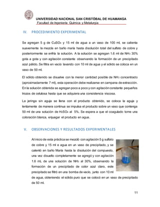 UNIVERSIDAD NACIONAL SAN CRISTÓBAL DE HUAMANGA
Facultad de Ingeniería Química y Metalurgia
11
IV. PROCEDIMIENTO EXPERIMENTAL
Se agregan 5 g de CuSO4 y 15 ml de agua a un vaso de 100 ml, se calienta
suavemente la mezcla en baño maría hasta disolución total del sulfato de cobre y
posteriormente se enfría la solución. A la solución se agregan 1.6 ml de NH3 30%
gota a gota y con agitación constante observando la formación de un precipitado
azul pálido. Se filtra en vacío lavando con 10 ml de agua y el sólido se coloca en un
vaso de 50 ml.
El sólido obtenido se disuelve con la menor cantidad posible de NH3 concentrado
(aproximadamente 7 ml), esta operación debe realizarse en campana de extracción.
En la solución obtenida se agregan poco a poco y con agitaciónconstante pequeños
trozos de celulosa hasta que se adquiera una consistencia viscosa.
La jeringa sin aguja se llena con el producto obtenido, se coloca la aguja y
lentamente de manera continua se impulsa el producto sobre un vaso que contenga
50 ml de una solución de H2SO4 al 5%. Se espera a que el coagulado tome una
coloración blanca, enjuagar el producto en agua.
V. OBSERVACIONES Y RESULTADOS EXPERIMENTALES
Al inicio de esta práctica se mezcló con agitación 5 g sulfato
de cobre y 15 ml e agua en un vaso de precipitado, y se
calentó en baño María hasta la disolución del compuesto,
una vez disuelto completamente se agregó y con agitación
1.6 mL de una solución de NH3 al 30%, observando la
formación de un precipitado de color azul claro, este
precipitado se filtró en una bomba de vacío, junto con 10 ml
de agua, obteniendo el sólido puro que se colocó en un vaso de precipitado
de 50 ml.
 