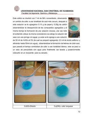 UNIVERSIDAD NACIONAL SAN CRISTÓBAL DE HUAMANGA
Facultad de Ingeniería Química y Metalurgia
12
Este sólido se disolvió con 7 ml de NH3 concentrado, observando
un cambio de color a una tonalidad de azul más oscuro, después a
esta solución se le agregaron 0.15 g de papel y 0.28g de cartón
observándose la desaparición de los compuestos agregados y al
mismo tiempo la formación de una solución viscosa, una vez todo
el contenido obtuvo la misma consistencia se extrajo la solución del
vaso con una jeringa sin aguja y a esta se le agrego a una solución
de 50 ml de H2S04 al 5% (la cual se preparó agregando 2.5 ml de ácido sulfúrico y
aforando hasta 50ml con agua), observándose la formación de hebras de color azul,
que pasado el tiempo cambiaban de color a una tonalidad blanca, esta se pasó a
un vaso de precipitado con agua para finalmente ser lavada y posteriormente
colocarlo en un recipiente para su secado.
CuSO4 Diluido Cu(OH)2 color turquesa
 