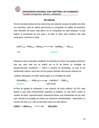 UNIVERSIDAD NACIONAL SAN CRISTÓBAL DE HUAMANGA
Facultad de Ingeniería Química y Metalurgia
15
Resultado
Al inicio de esta práctica se hizo reaccionar una solución acuosa de sulfato de cobre
con amoniaco, esto se realizó para formar un compuesto de sulfato de amoniaco
más hidróxido de cobre, este último es un compuesto de color turquesa, lo que
explica el precipitado de ese color y se filtró al vacío para contener solo este
compuesto y eliminar el resto.
(1)Cu2+
(aq) + 2NH3(aq) + 2H2O(aq) Cu(OH)2(s) + NH4 (ap)
Azul turquesa
Después a este compuesto resultante de hidróxido de cobre se le agrego amoniaco
otra vez, pero esta vez se realizó con el fin de formar un complejo de
tetraaminocobre (Cu(NH3)42+ + 2OH-) o reactivo de Schweitzer, el cual, al ser
fuertemente básico, reacciona con los grupos hidroxilo libre de las cadenas de
celulosa del papel y el cartón dando lugar a un complejo de cobre
(2)Cu(OH)2(s) + 4NH3(aq) Cu(NH3)4
2+ + 2OH-
(aq)
Turquesa azul oscuro
Al final se agregó el compuesto a una solución de ácido sulfúrico (al 5%), esto
debido a que este procedimiento regenera la celulosa, la cual ahora recibe el
nombre de rayón cuproamoniacal, además las fibras, que inicialmente son de color
azul, difunden el complejo de cobre en la disolución neutralizándolo, observando un
cambio de color a un color en las fibras ahora de color blanco.
(3)SO4
2- + 2NH4+(aq) (NH4)2SO4
 